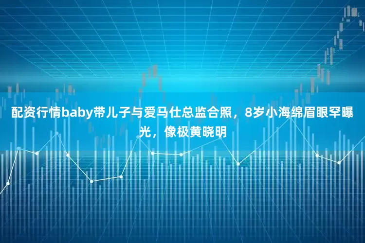 配资行情baby带儿子与爱马仕总监合照，8岁小海绵眉眼罕曝光，像极黄晓明