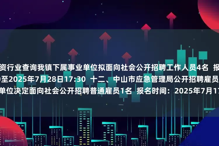 配资行业查询我镇下属事业单位拟面向社会公开招聘工作人员4名  报名时间：2025年7月22日9:00至2025年7月28日17:30  十二、中山市应急管理局公开招聘雇员公告  招聘需求：我单位决定面向社会公开招聘普通雇员1名  报名时间：2025年7月17日8:30至2025年7月23日17:30  整理：南方+记者 杜玮淦
