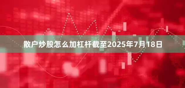 散户炒股怎么加杠杆截至2025年7月18日