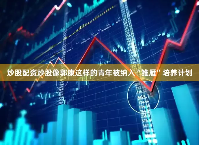 炒股配资炒股像郭康这样的青年被纳入“雏雁”培养计划