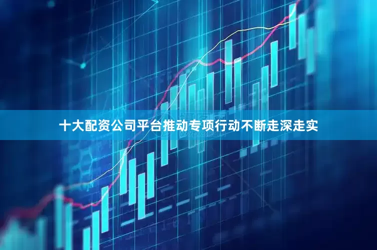 十大配资公司平台推动专项行动不断走深走实