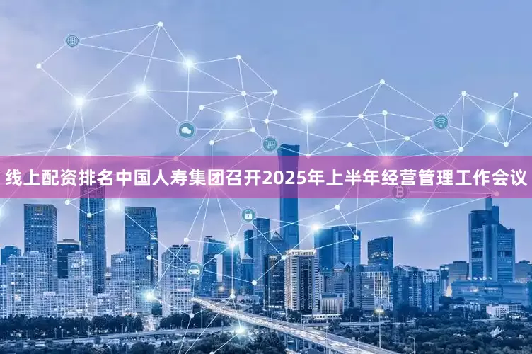 线上配资排名中国人寿集团召开2025年上半年经营管理工作会议