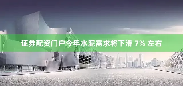 证券配资门户今年水泥需求将下滑 7% 左右