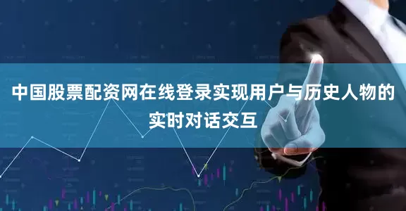 中国股票配资网在线登录实现用户与历史人物的实时对话交互