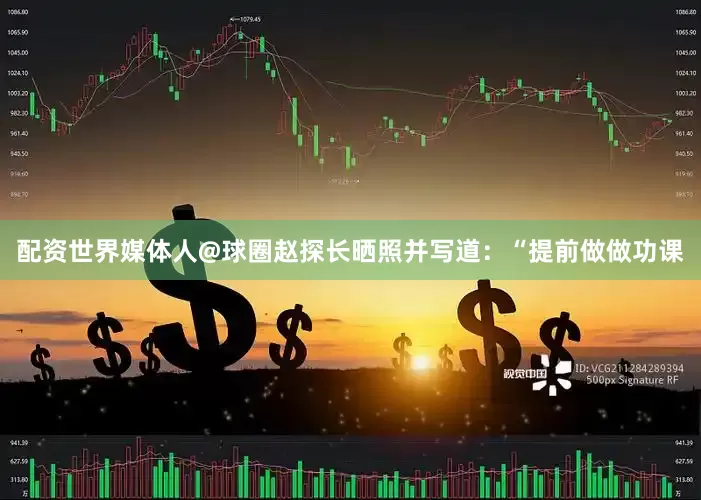 配资世界媒体人@球圈赵探长晒照并写道：“提前做做功课