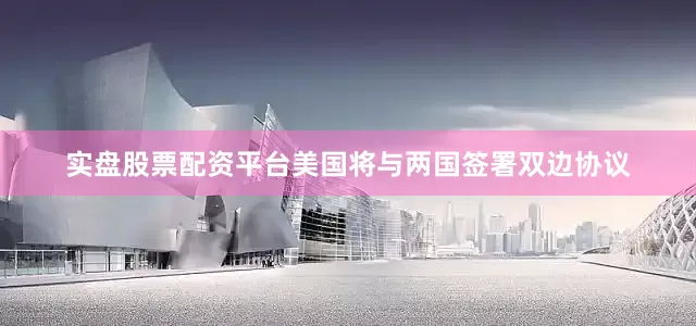 实盘股票配资平台美国将与两国签署双边协议