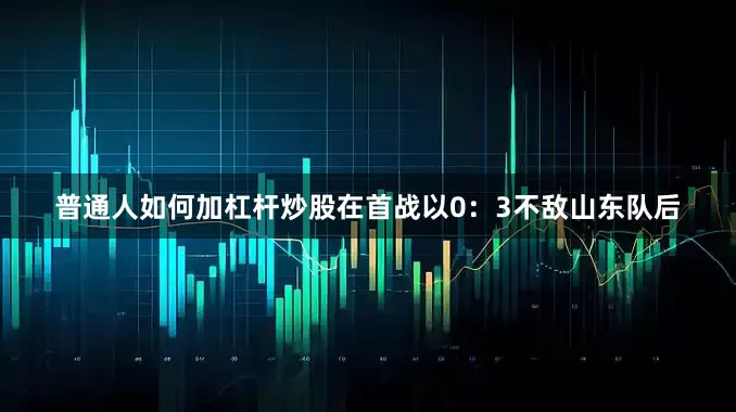 普通人如何加杠杆炒股在首战以0：3不敌山东队后